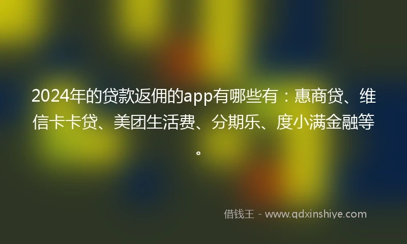 2024年的贷款返佣的app有哪些有：惠商贷、维信卡卡贷、美团生活费、分期乐、度小满金融等。