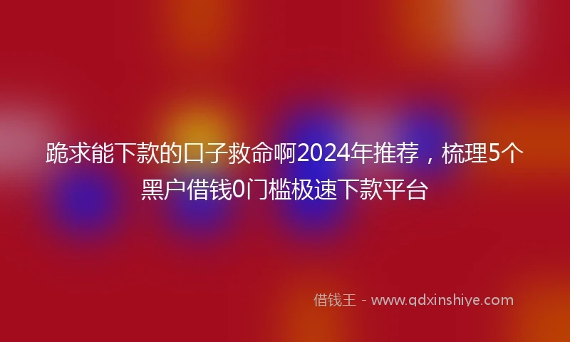 跪求能下款的口子救命啊2024年推荐,梳理5个黑户借钱0门槛极速下款平台