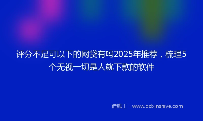 评分不足可以下的网贷有吗2025年推荐，梳理5个无视一切是人就下款的软件