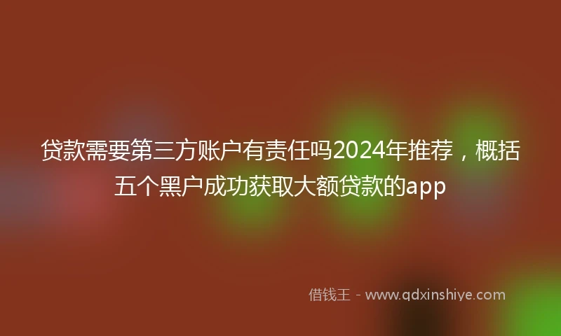 贷款需要第三方账户有责任吗2024年推荐，概括五个黑户成功获取大额贷款的app