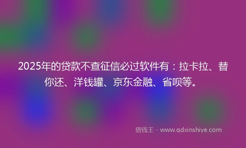 2025年的贷款不查征信必过软件有：拉卡拉、替你还、洋钱罐、京东金融、省呗等。