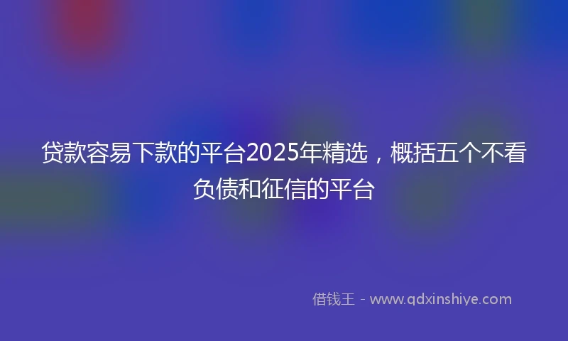 贷款容易下款的平台2025年精选，概括五个不看负债和征信的平台