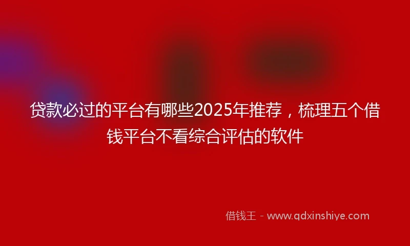 贷款必过的平台有哪些2025年推荐，梳理五个借钱平台不看综合评估的软件