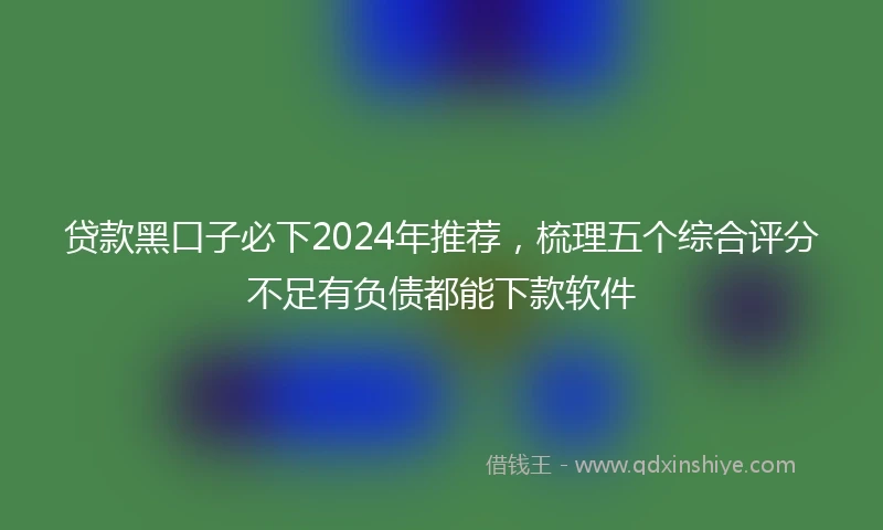 贷款黑口子必下2024年推荐,梳理五个综合评分不足有负债都能下款软件