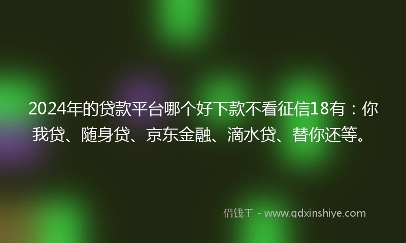 2024年的贷款平台哪个好下款不看征信18有：你我贷、随身贷、京东金融、滴水贷、替你还等。
