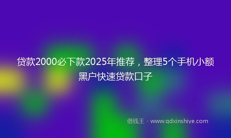 贷款2000必下款2025年推荐，整理5个手机小额黑户快速贷款口子