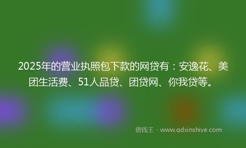 2025年的营业执照包下款的网贷有：安逸花、美团生活费、51人品贷、团贷网、你我贷等。