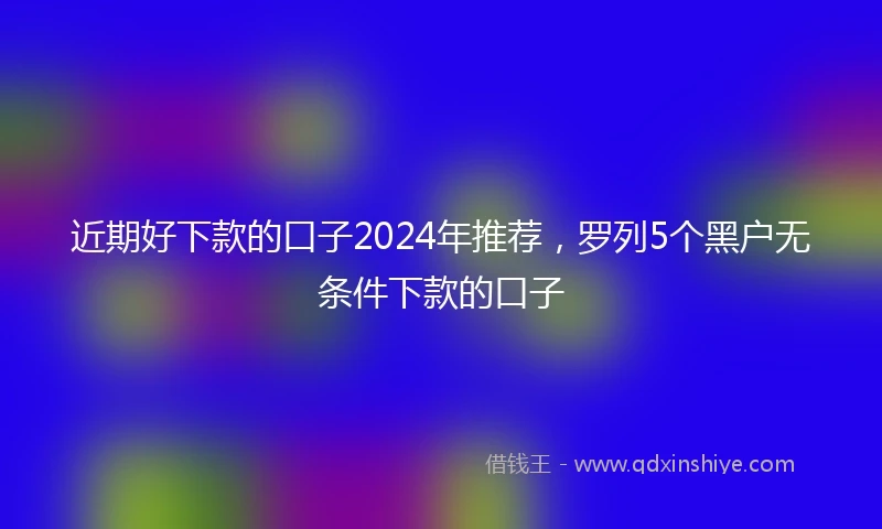 近期好下款的口子2024年推荐，罗列5个黑户无条件下款的口子