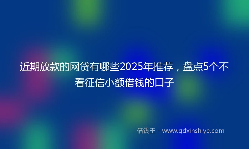 近期放款的网贷有哪些2025年推荐，盘点5个不看征信小额借钱的口子