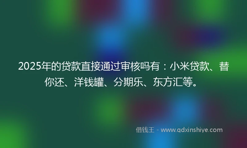 2025年的贷款直接通过审核吗有：小米贷款、替你还、洋钱罐、分期乐、东方汇等。