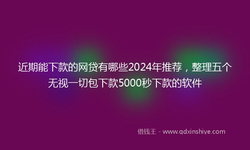 近期能下款的网贷有哪些2024年推荐，整理五个无视一切包下款5000秒下款的软件