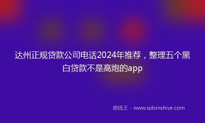 达州正规贷款公司电话2024年推荐，整理五个黑白贷款不是高炮的app