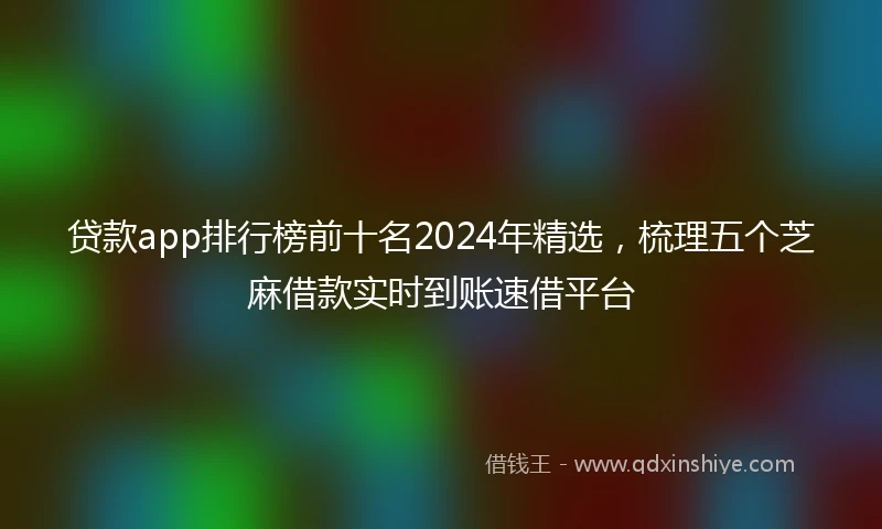 贷款app排行榜前十名2024年精选，梳理五个芝麻借款实时到账速借平台