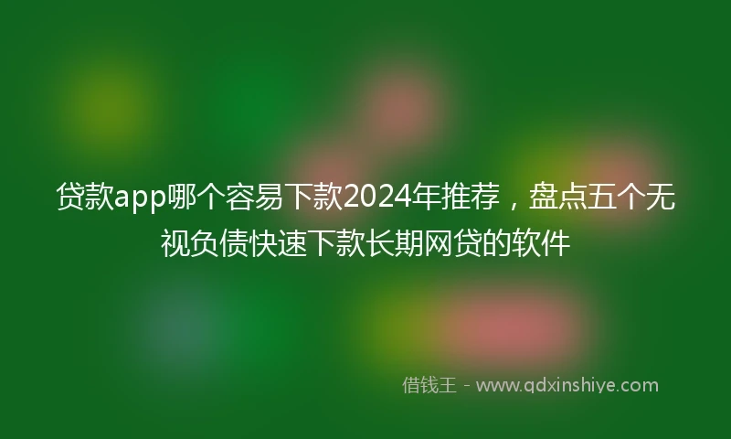 贷款app哪个容易下款2024年推荐，盘点五个无视负债快速下款长期网贷的软件