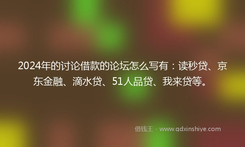 2024年的讨论借款的论坛怎么写有：读秒贷、京东金融、滴水贷、51人品贷、我来贷等。