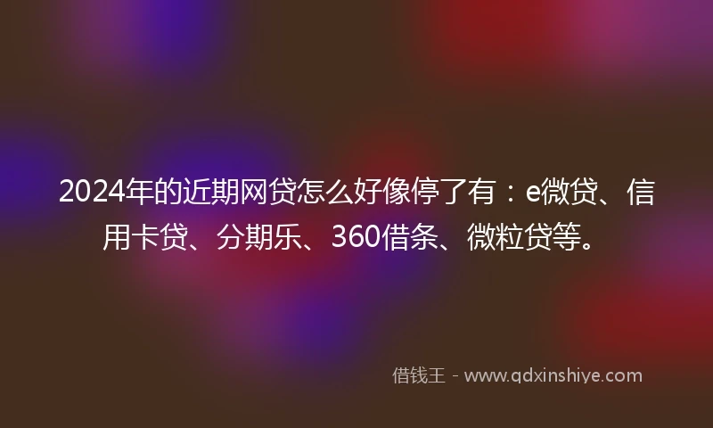 2024年的近期网贷怎么好像停了有：e微贷、信用卡贷、分期乐、360借条、微粒贷等。