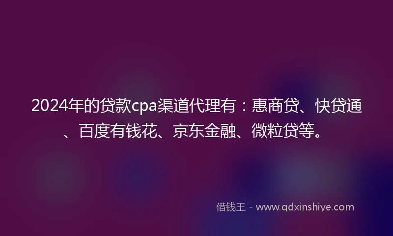 2024年的贷款cpa渠道代理有：惠商贷、快贷通、百度有钱花、京东金融、微粒贷等。