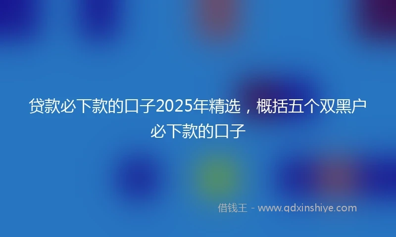 贷款必下款的口子2025年精选,概括五个双黑户必下款的口子
