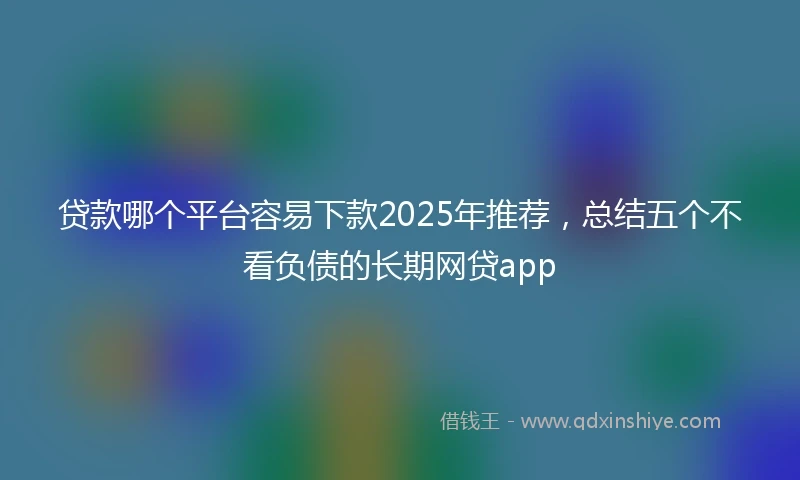 贷款哪个平台容易下款2025年推荐，总结五个不看负债的长期网贷app