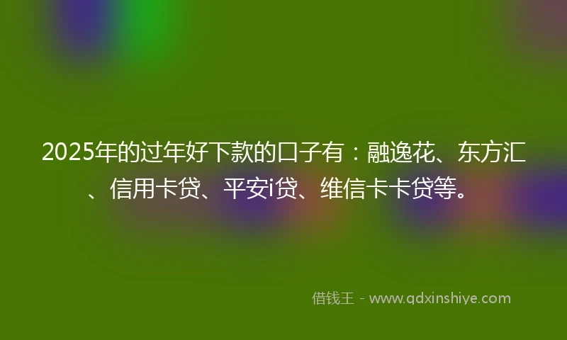 2025年的过年好下款的口子有：融逸花、东方汇、信用卡贷、平安i贷、维信卡卡贷等。
