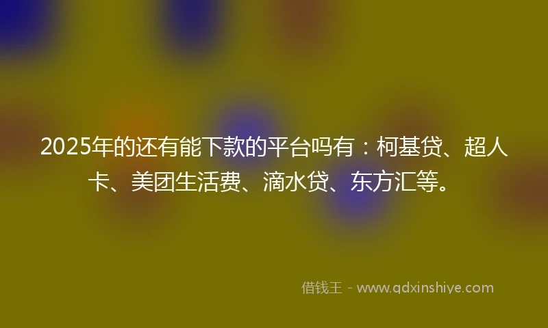 2025年的还有能下款的平台吗有：柯基贷、超人卡、美团生活费、滴水贷、东方汇等。