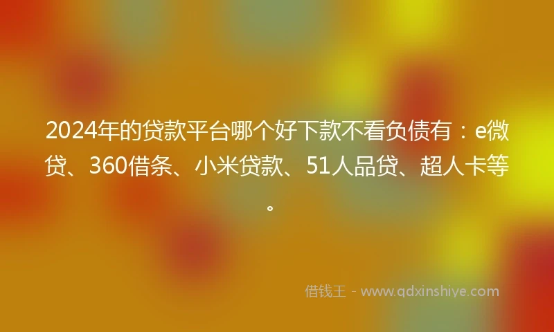 2024年的贷款平台哪个好下款不看负债有：e微贷、360借条、小米贷款、51人品贷、超人卡等。