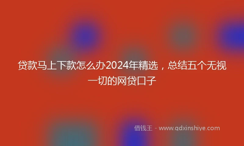 贷款马上下款怎么办2024年精选，总结五个无视一切的网贷口子