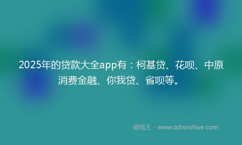 2025年的贷款大全app有：柯基贷、花呗、中原消费金融、你我贷、省呗等。