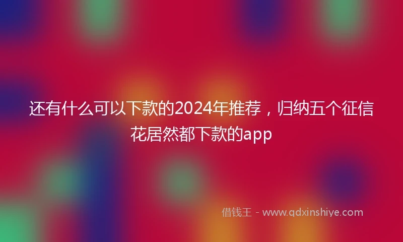 还有什么可以下款的2024年推荐，归纳五个征信花居然都下款的app
