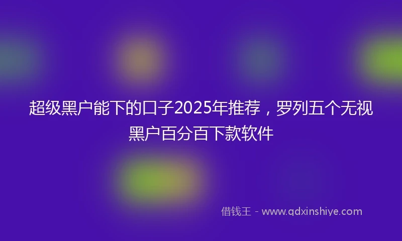 超级黑户能下的口子2025年推荐,罗列五个无视黑户百分百下款软件