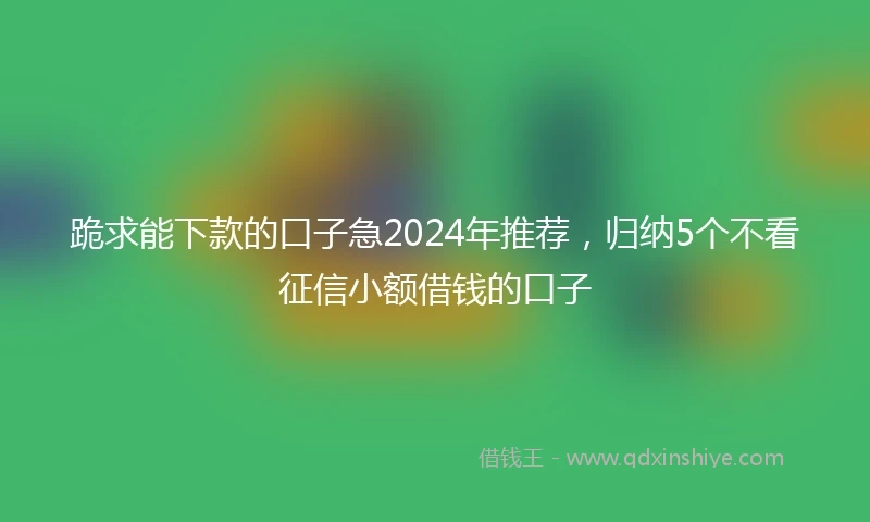 跪求能下款的口子急2024年推荐,归纳5个不看征信小额借钱的口子