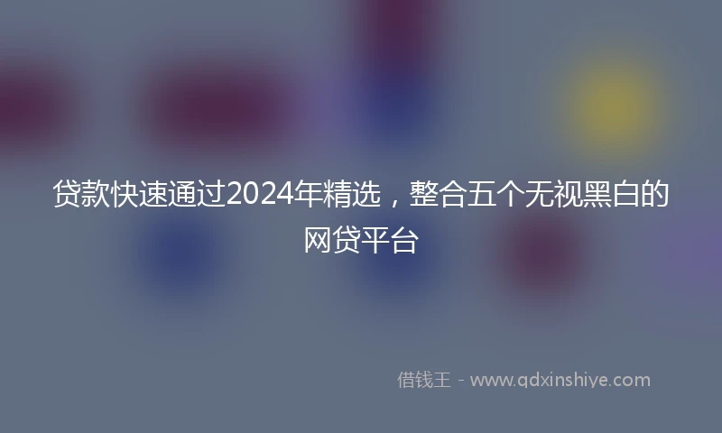 贷款快速通过2024年精选，整合五个无视黑白的网贷平台