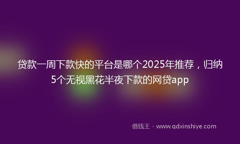 贷款一周下款快的平台是哪个2025年推荐，归纳5个无视黑花半夜下款的网贷app