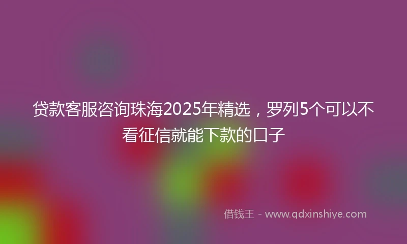 贷款客服咨询珠海2025年精选，罗列5个可以不看征信就能下款的口子