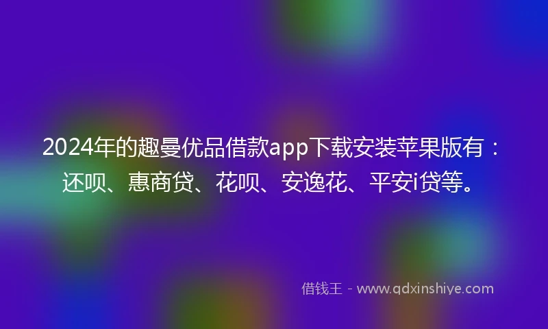 2024年的趣曼优品借款app下载安装苹果版有：还呗、惠商贷、花呗、安逸花、平安i贷等。