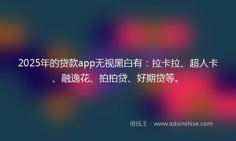 2025年的贷款app无视黑白有：拉卡拉、超人卡、融逸花、拍拍贷、好期贷等。