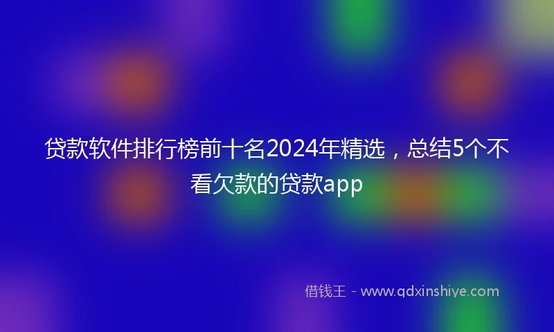贷款软件排行榜前十名2024年精选，总结5个不看欠款的贷款app
