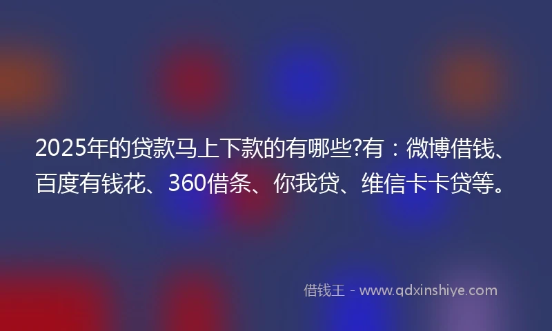 2025年的贷款马上下款的有哪些?有：微博借钱、百度有钱花、360借条、你我贷、维信卡卡贷等。