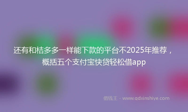 还有和桔多多一样能下款的平台不2025年推荐，概括五个支付宝快贷轻松借app