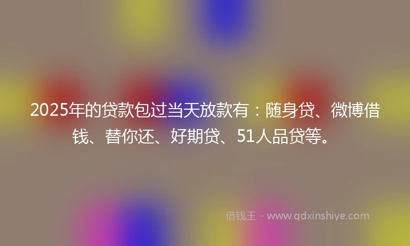 2025年的贷款包过当天放款有：随身贷、微博借钱、替你还、好期贷、51人品贷等。