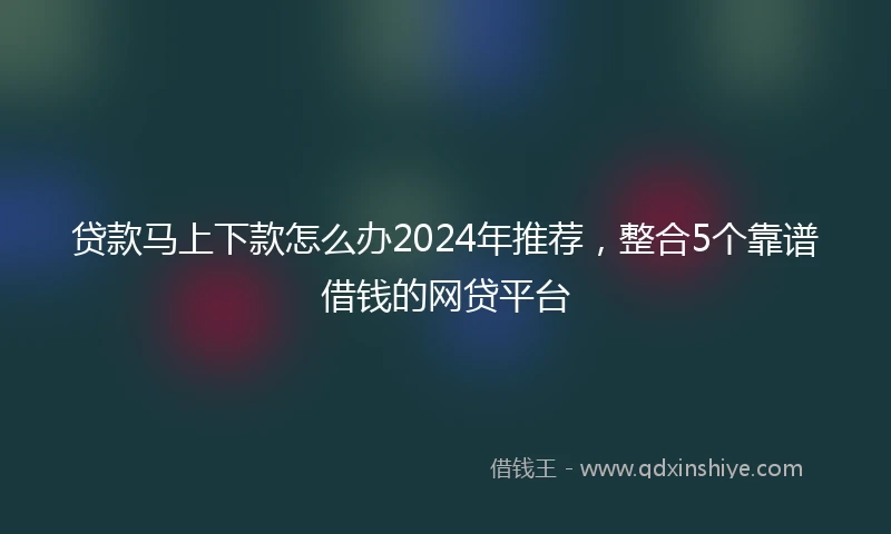 贷款马上下款怎么办2024年推荐，整合5个靠谱借钱的网贷平台