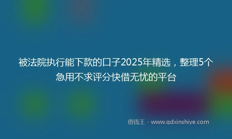 被法院执行能下款的口子2025年精选，整理5个急用不求评分快借无忧的平台