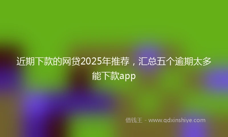 近期下款的网贷2025年推荐，汇总五个逾期太多能下款app