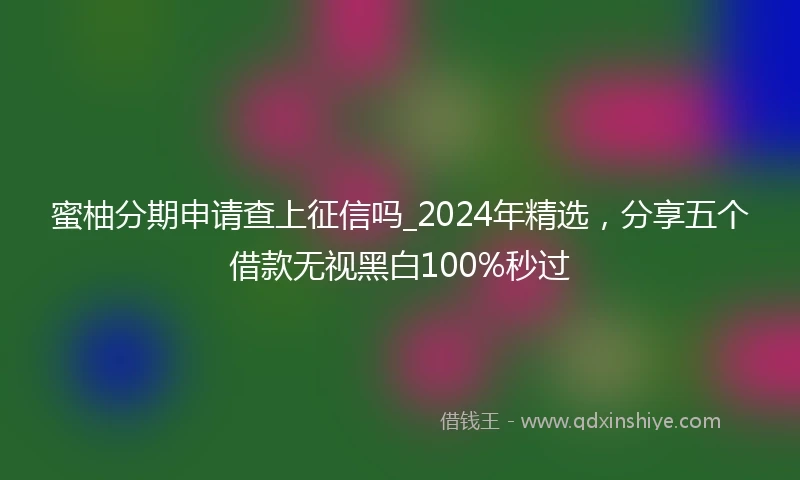 蜜柚分期申请查上征信吗_2024年精选，分享五个借款无视黑白100%秒过