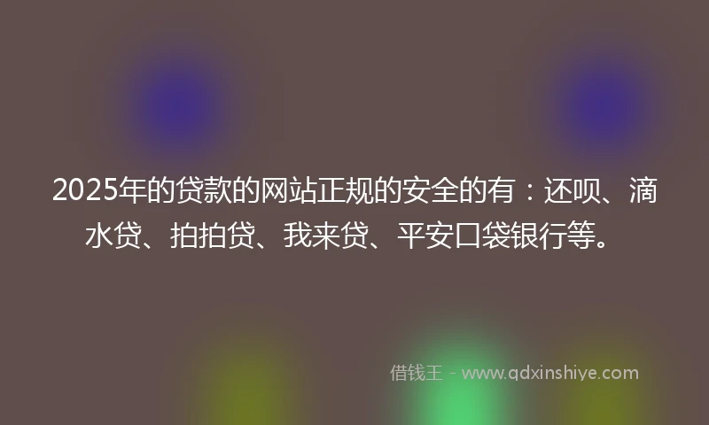 2025年的贷款的网站正规的安全的有：还呗、滴水贷、拍拍贷、我来贷、平安口袋银行等。
