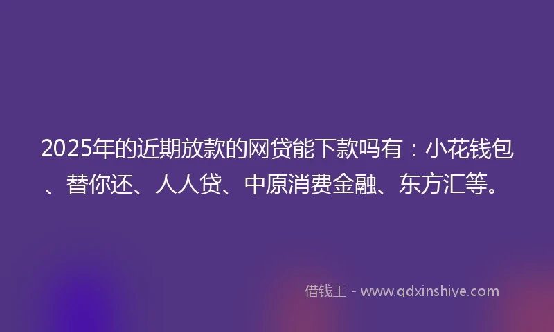 2025年的近期放款的网贷能下款吗有：小花钱包、替你还、人人贷、中原消费金融、东方汇等。