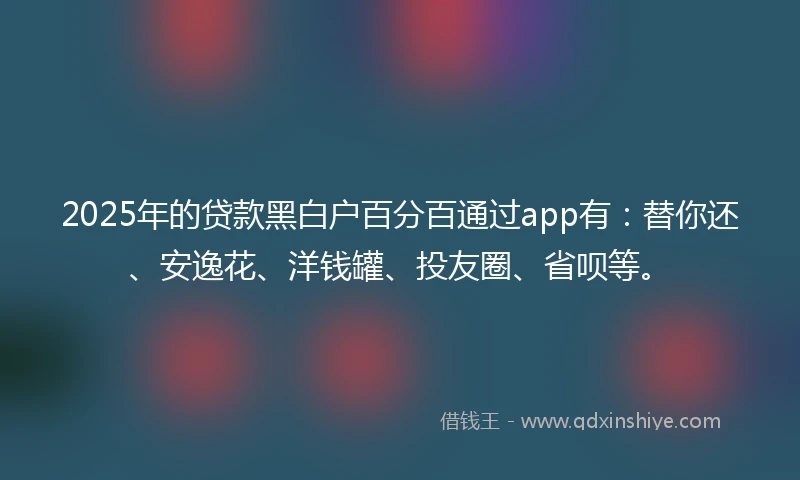 2025年的贷款黑白户百分百通过app有：替你还、安逸花、洋钱罐、投友圈、省呗等。