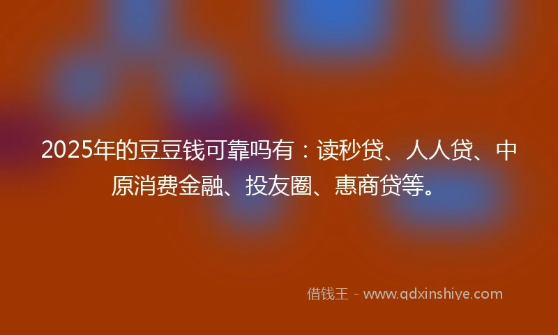 2025年的豆豆钱可靠吗有：读秒贷、人人贷、中原消费金融、投友圈、惠商贷等。