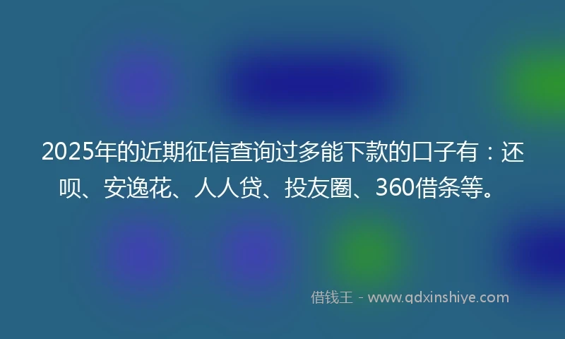 2025年的近期征信查询过多能下款的口子有：还呗、安逸花、人人贷、投友圈、360借条等。