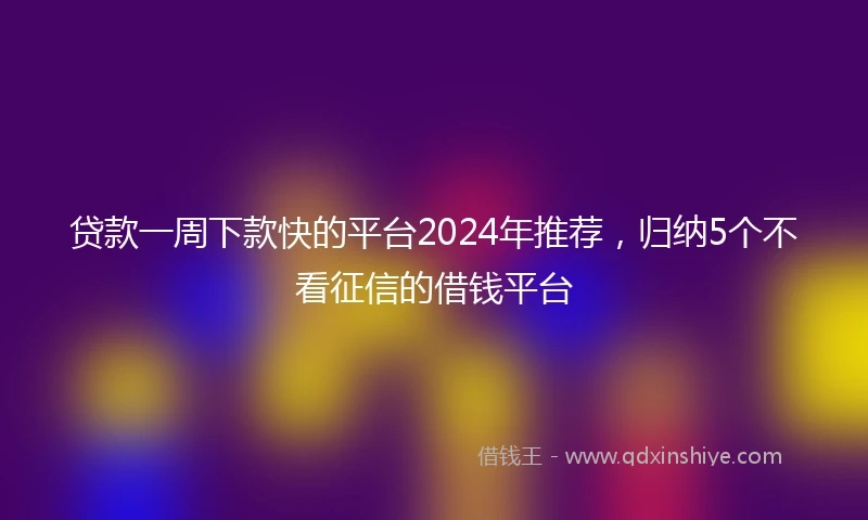 贷款一周下款快的平台2024年推荐，归纳5个不看征信的借钱平台